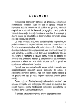 7
A R G U M E N T
Multitudinea abordărilor teoretice ale procesului educaţional,
numeroasele cercetări, studii de caz şi aplicaţii impuse de
imperative sociale, economice şi politice au generat, inevitabil,
creşteri ale volumului de literatură pedagogică, uneori producă-
toare de incoerenţe. În spaţiul românesc, acestora li se adaugă şi
dileme induse de dificultăţile şi discontinuităţile schimbării presu-
puse de procesul de reformă.
Ca lecţie învăţată, asigurarea calităţii depinde, în principal, de
profesionalizarea şi responsabilizarea resursei umane didactice.
Cum/deoarece educatorul se află, mai mult ca oricând, în faţa unei
decizii privind diferenţierea şi personalizarea proiectării intervenţiei
sale formative, se simte nevoia dezvoltării competenţelor sale de
cunoaştere şi valorizare a elevului pentru reuşita lui socială. Pe
această cale, profesorul înţelege şi conştientizează că permanenta
provocare a clasei nu este nimic altceva decât o şansă de
exprimare a măiestriei sale didactice.
Drumul spre arta educaţională uneşte actorii procesului prin
responsabilizarea reciprocă asupra strategiilor de acţiune şi
proiectare a devenirii comune. Aşa cum fiecare cadru didactic îşi
are propriul stil, aşa şi elevul impune realitatea propriei perso-
nalităţi.
Cursul opţional „Strategii educaţionale centrate pe elev”, care
subscrie principiilor unei pedagogii a diferenţierii, se doreşte a fi un
posibil răspuns pentru flexibilizarea influenţelor educatorului cu
finalitatea certă a valorizării subiectului.
În sinteză, structura demersului propus se prezintă astfel:
 
