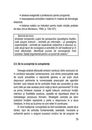 79
• obsesia exagerată a profesorului pentru programă;
• neacceptarea achiziţiilor moderne în materie de tehnologie
didactică;
• tratarea notelor ca indicatori pentru toate virtuţile probate
de elevi (Anca Munteanu, 1994, p. 126-127).
Sarcină de lucru
Analizaţi comparativ cuplul de perspective (paradigma tradiţio-
nală asupra instruirii - centrată pe informaţie - şi paradigma
experienţială - centrată pe experienţa subiectivă a elevului) cu
cele două tipuri de concepere a activităţii (în stil tradiţional şi în
mod diferenţiat). Identificaţi puncte de convergenţă între
acestea. Optaţi argumentat pentru un punct de vedere !
2.5. De la cunoştinţe la competenţe
Întreaga analiză efectuată anterior conduce către concluzia că,
în contextul educaţiei contemporane, una dintre preocupările sale
de acută actualitate o reprezintă găsirea a cel puţin două
răspunsuri pertinente la numeroasele preocupări ale agenţilor
formării: care trebuie să fie achiziţiile finale ale cursanţilor şi care
sunt căile pe cale acestea prind viaţă şi devin permanente? În timp
ce prima întrebare vizează, în egală măsură, conţinutul învăţă-
mântului şi finalităţile acestuia, cealaltă se raportează direct la
metodologia procesului formativ. Strategiile centrate pe elev/
subiectul învăţării reprezintă o parte a răspunsului la a doua
întrebare, în timp ce la prima ne vom referi în continuare.
În mod tradiţional, cunoştinţele au fost considerate, secole de-a
rândul, tipul de achiziţie fundamentală, esenţială, necesară şi
suficientă pentru a asigura succesul oricărui tip de program de
 