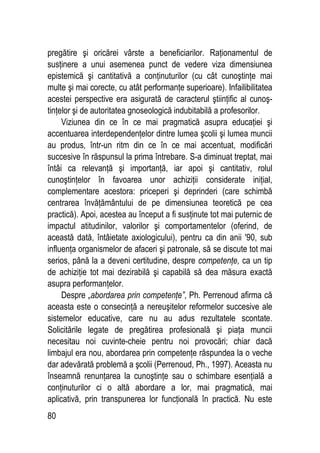 80
pregătire şi oricărei vârste a beneficiarilor. Raţionamentul de
susţinere a unui asemenea punct de vedere viza dimensiunea
epistemică şi cantitativă a conţinuturilor (cu cât cunoştinţe mai
multe şi mai corecte, cu atât performanţe superioare). Infailibilitatea
acestei perspective era asigurată de caracterul ştiinţific al cunoş-
tinţelor şi de autoritatea gnoseologică indubitabilă a profesorilor.
Viziunea din ce în ce mai pragmatică asupra educaţiei şi
accentuarea interdependenţelor dintre lumea şcolii şi lumea muncii
au produs, într-un ritm din ce în ce mai accentuat, modificări
succesive în răspunsul la prima întrebare. S-a diminuat treptat, mai
întâi ca relevanţă şi importanţă, iar apoi şi cantitativ, rolul
cunoştinţelor în favoarea unor achiziţii considerate iniţial,
complementare acestora: priceperi şi deprinderi (care schimbă
centrarea învăţământului de pe dimensiunea teoretică pe cea
practică). Apoi, acestea au început a fi susţinute tot mai puternic de
impactul atitudinilor, valorilor şi comportamentelor (oferind, de
această dată, întâietate axiologicului), pentru ca din anii '90, sub
influenţa organismelor de afaceri şi patronale, să se discute tot mai
serios, până la a deveni certitudine, despre competenţe, ca un tip
de achiziţie tot mai dezirabilă şi capabilă să dea măsura exactă
asupra performanţelor.
Despre „abordarea prin competenţe”, Ph. Perrenoud afirma că
aceasta este o consecinţă a nereuşitelor reformelor succesive ale
sistemelor educative, care nu au adus rezultatele scontate.
Solicitările legate de pregătirea profesională şi piaţa muncii
necesitau noi cuvinte-cheie pentru noi provocări; chiar dacă
limbajul era nou, abordarea prin competenţe răspundea la o veche
dar adevărată problemă a şcolii (Perrenoud, Ph., 1997). Aceasta nu
înseamnă renunţarea la cunoştinţe sau o schimbare esenţială a
conţinuturilor ci o altă abordare a lor, mai pragmatică, mai
aplicativă, prin transpunerea lor funcţională în practică. Nu este
 