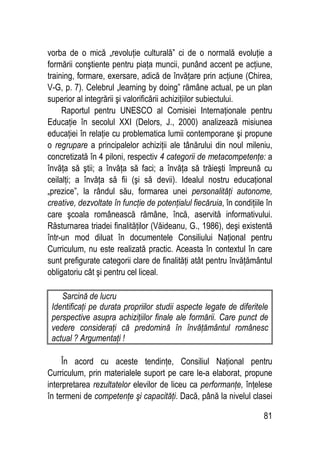 81
vorba de o mică „revoluţie culturală” ci de o normală evoluţie a
formării conştiente pentru piaţa muncii, punând accent pe acţiune,
training, formare, exersare, adică de învăţare prin acţiune (Chirea,
V-G, p. 7). Celebrul „learning by doing” rămâne actual, pe un plan
superior al integrării şi valorificării achiziţiilor subiectului.
Raportul pentru UNESCO al Comisiei Internaţionale pentru
Educaţie în secolul XXI (Delors, J., 2000) analizează misiunea
educaţiei în relaţie cu problematica lumii contemporane şi propune
o regrupare a principalelor achiziţii ale tânărului din noul mileniu,
concretizată în 4 piloni, respectiv 4 categorii de metacompetenţe: a
învăţa să ştii; a învăţa să faci; a învăţa să trăieşti împreună cu
ceilalţi; a învăţa să fii (şi să devii). Idealul nostru educaţional
„prezice”, la rândul său, formarea unei personalităţi autonome,
creative, dezvoltate în funcţie de potenţialul fiecăruia, în condiţiile în
care şcoala românească rămâne, încă, aservită informativului.
Răsturnarea triadei finalităţilor (Văideanu, G., 1986), deşi existentă
într-un mod diluat în documentele Consiliului Naţional pentru
Curriculum, nu este realizată practic. Aceasta în contextul în care
sunt prefigurate categorii clare de finalităţi atât pentru învăţământul
obligatoriu cât şi pentru cel liceal.
Sarcină de lucru
Identificaţi pe durata propriilor studii aspecte legate de diferitele
perspective asupra achiziţiilor finale ale formării. Care punct de
vedere consideraţi că predomină în învăţământul românesc
actual ? Argumentaţi !
În acord cu aceste tendinţe, Consiliul Naţional pentru
Curriculum, prin materialele suport pe care le-a elaborat, propune
interpretarea rezultatelor elevilor de liceu ca performanţe, înţelese
în termeni de competenţe şi capacităţi. Dacă, până la nivelul clasei
 