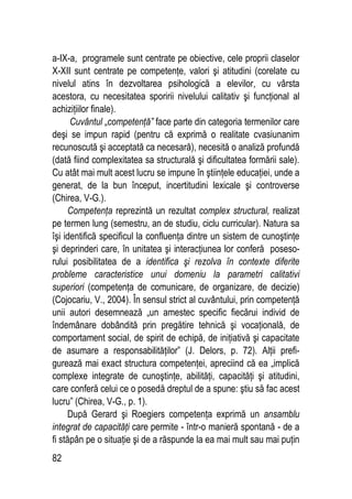 82
a-IX-a, programele sunt centrate pe obiective, cele proprii claselor
X-XII sunt centrate pe competenţe, valori şi atitudini (corelate cu
nivelul atins în dezvoltarea psihologică a elevilor, cu vârsta
acestora, cu necesitatea sporirii nivelului calitativ şi funcţional al
achiziţiilor finale).
Cuvântul „competenţă” face parte din categoria termenilor care
deşi se impun rapid (pentru că exprimă o realitate cvasiunanim
recunoscută şi acceptată ca necesară), necesită o analiză profundă
(dată fiind complexitatea sa structurală şi dificultatea formării sale).
Cu atât mai mult acest lucru se impune în ştiinţele educaţiei, unde a
generat, de la bun început, incertitudini lexicale şi controverse
(Chirea, V-G.).
Competenţa reprezintă un rezultat complex structural, realizat
pe termen lung (semestru, an de studiu, ciclu curricular). Natura sa
îşi identifică specificul la confluenţa dintre un sistem de cunoştinţe
şi deprinderi care, în unitatea şi interacţiunea lor conferă poseso-
rului posibilitatea de a identifica şi rezolva în contexte diferite
probleme caracteristice unui domeniu la parametri calitativi
superiori (competenţa de comunicare, de organizare, de decizie)
(Cojocariu, V., 2004). În sensul strict al cuvântului, prin competenţă
unii autori desemnează „un amestec specific fiecărui individ de
îndemânare dobândită prin pregătire tehnică şi vocaţională, de
comportament social, de spirit de echipă, de iniţiativă şi capacitate
de asumare a responsabilităţilor” (J. Delors, p. 72). Alţii prefi-
gurează mai exact structura competenţei, apreciind că ea „implică
complexe integrate de cunoştinţe, abilităţi, capacităţi şi atitudini,
care conferă celui ce o posedă dreptul de a spune: ştiu să fac acest
lucru” (Chirea, V-G., p. 1).
După Gerard şi Roegiers competenţa exprimă un ansamblu
integrat de capacităţi care permite - într-o manieră spontană - de a
fi stăpân pe o situaţie şi de a răspunde la ea mai mult sau mai puţin
 