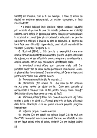 84
finalităţi ale învăţării, cum ar fi, de exemplu, a face ca elevul să
devină un cetăţean responsabil, un lucrător competent, o fiinţă
independentă;
• a stabili legături între diferitele noţiuni studiate, căutând
prin aceasta răspunsul la una din marele probleme ale societăţii
noastre, care constă în garantarea pentru fiecare elev a mobilizării
în mod real a cunoştinţelor şi competenţelor sale pentru a-i permite
să rezolve în mod util o situaţie cu care se confruntă, a-i permite să
facă faţă unei dificultăţi neprevăzute, unei situaţii nemaiîntâlnite
vreodată (Gerard şi Roegiers, p. 1).
G. Squirrell (1995, p. 52) descrie şi exemplifică care este
drumul formării competenţei de a construi şi urma un plan individual
de acţiune, cu rol semnificativ în autocunoaştere şi autodezvoltare.
Acesta include, într-un ciclu al devenirii, următoarele etape:
1) inventarul sinelui (Care sunt punctele mele tari? Dar
punctele slabe? Ce ar trebui să fac pentru a le îmbunătăţi? Ce mi-
ar place să fac în continuare? Ce mă motivează? Ce este important
pentru mine? Care sunt valorile mele?);
2) formularea unei intenţii ( Aş vrea să….)
3) planificarea (Am nevoie de …Aş vrea să fac aceasta
cu…Aş avea nevoie de ajutor de la… Care sunt costurile şi
consecinţele a ceea ce vreau să fac, pentru mine şi pentru ceilalţi?
Există alte căi de a face ceea ce vreau să fac?)
4) stabilirea ţintelor (Planul meu poate fi acum scris. Aş putea
realiza o parte a lui până la… Fixează paşi mici de lucru şi fixează
date limită. Stabileşte cum vei putea măsura propriile progrese
înregistrate)
5) acţiunea propriu zisă de realizare
6) analiza (Ce am stabilit că trebuia făcut? Cât de mult am
făcut? Ce m-a ajutat în acţiunea mea? Care au fost efectele a ceea
ce am făcut pentru mine şi pentru ceilalţi? Ce am învăţat făcând
 