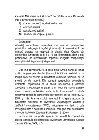 85
aceasta? Mai vreau încă să o fac? De ce?/De ce nu? De ce alte
ţinte şi termene am nevoie?)
7) fixarea unor noi ţinte, dacă se impune;
8) acţiunea reluată;
9) reanalizarea acţiunii
10) stabilirea de noi ţinte, ş.a.m.d.
Dat fiind permanentul feed-back dintre lumea muncii şi lumea
şcolii, competenţele absolvenţilor sunt indicii ale realizării la un
anumit nivel de calitate a activităţilor complexe solicitate de un
anumit loc de muncă. Din această perspectivă, competenţa
reprezintă „capacitatea de a aplica, transforma şi combina
cunoştinţe şi deprinderi în situaţii şi în medii de muncă diverse,
pentru a realiza activităţile cerute la locul de muncă la nivelul
calitativ specificat de standardele ocupaţionale” (apud Iosifescu, Ş.,
2000, p. 12). Aşa se explică interesul în creştere acordat de
majoritatea sistemele de învăţământ recunoaşterii, validării şi
certificării competenţelor (RVC), mecanisme ce devin o cale
privilegiată spre o societate a includerii, care ţine cont de valoarea
şi nevoile individului (Dragotă, F., Popescu, S, 2004).
În concluzie, se poate aprecia că delimitările conceptuale
asupra termenului de competenţă evidenţiază următoarele aspecte
comune (Chirea, V-G., p.2):
De meditat:
Abordaţi competenţa prezentată mai sus din perspectiva
principiilor pedagogiei integrării şi încercaţi să demonstraţi în ce
măsură acestea se respectă în situaţia dată. Credeţi că
elementele numerotate de la 1 la 10 pot fi interpretate, dintr-o altă
perspectivă, ca reprezentând capacităţi integrate competenţei
exemplificate? Argumentaţi răspunsul!
 