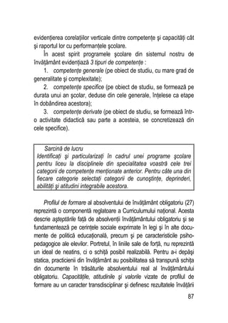 87
evidenţierea corelaţiilor verticale dintre competenţe şi capacităţi cât
şi raportul lor cu performanţele şcolare.
În acest spirit programele şcolare din sistemul nostru de
învăţământ evidenţiază 3 tipuri de competenţe :
1. competenţe generale (pe obiect de studiu, cu mare grad de
generalitate şi complexitate);
2. competenţe specifice (pe obiect de studiu, se formează pe
durata unui an şcolar, deduse din cele generale, înţelese ca etape
în dobândirea acestora);
3. competenţe derivate (pe obiect de studiu, se formează într-
o activitate didactică sau parte a acesteia, se concretizează din
cele specifice).
Sarcină de lucru
Identificaţi şi particularizaţi în cadrul unei programe şcolare
pentru liceu la disciplinele din specialitatea voastră cele trei
categorii de competenţe menţionate anterior. Pentru câte una din
fiecare categorie selectaţi categorii de cunoştinţe, deprinderi,
abilităţi şi atitudini integrabile acestora.
Profilul de formare al absolventului de învăţământ obligatoriu (27)
reprezintă o componentă reglatoare a Curriculumului naţional. Acesta
descrie aşteptările faţă de absolvenţii învăţământului obligatoriu şi se
fundamentează pe cerinţele sociale exprimate în legi şi în alte docu-
mente de politică educaţională, precum şi pe caracteristicile psiho-
pedagogice ale elevilor. Portretul, în liniile sale de forţă, nu reprezintă
un ideal de neatins, ci o schiţă posibil realizabilă. Pentru a-i depăşi
statica, practicienii din învăţământ au posibilitatea să transpună schiţa
din documente în trăsăturile absolventului real al învăţământului
obligatoriu. Capacităţile, atitudinile şi valorile vizate de profilul de
formare au un caracter transdisciplinar şi definesc rezultatele învăţării
 