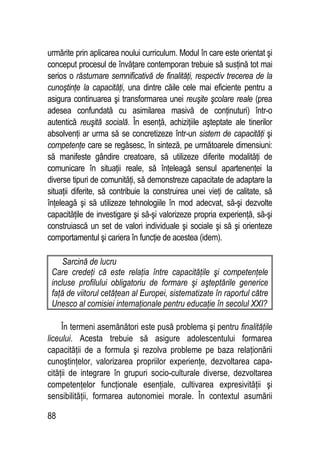 88
urmărite prin aplicarea noului curriculum. Modul în care este orientat şi
conceput procesul de învăţare contemporan trebuie să susţină tot mai
serios o răsturnare semnificativă de finalităţi, respectiv trecerea de la
cunoştinţe la capacităţi, una dintre căile cele mai eficiente pentru a
asigura continuarea şi transformarea unei reuşite şcolare reale (prea
adesea confundată cu asimilarea masivă de conţinuturi) într-o
autentică reuşită socială. În esenţă, achiziţiile aşteptate ale tinerilor
absolvenţi ar urma să se concretizeze într-un sistem de capacităţi şi
competenţe care se regăsesc, în sinteză, pe următoarele dimensiuni:
să manifeste gândire creatoare, să utilizeze diferite modalităţi de
comunicare în situaţii reale, să înţeleagă sensul apartenenţei la
diverse tipuri de comunităţi, să demonstreze capacitate de adaptare la
situaţii diferite, să contribuie la construirea unei vieţi de calitate, să
înţeleagă şi să utilizeze tehnologiile în mod adecvat, să-şi dezvolte
capacităţile de investigare şi să-şi valorizeze propria experienţă, să-şi
construiască un set de valori individuale şi sociale şi să şi orienteze
comportamentul şi cariera în funcţie de acestea (idem).
Sarcină de lucru
Care credeţi că este relaţia între capacităţile şi competenţele
incluse profilului obligatoriu de formare şi aşteptările generice
faţă de viitorul cetăţean al Europei, sistematizate în raportul către
Unesco al comisiei internaţionale pentru educaţie în secolul XXI?
În termeni asemănători este pusă problema şi pentru finalităţile
liceului. Acesta trebuie să asigure adolescentului formarea
capacităţii de a formula şi rezolva probleme pe baza relaţionării
cunoştinţelor, valorizarea propriilor experienţe, dezvoltarea capa-
cităţii de integrare în grupuri socio-culturale diverse, dezvoltarea
competenţelor funcţionale esenţiale, cultivarea expresivităţii şi
sensibilităţii, formarea autonomiei morale. În contextul asumării
 