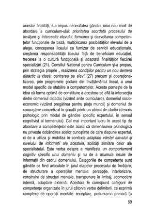 89
acestor finalităţi, s-a impus necesitatea gândirii unui nou mod de
abordare a curriculum-ului: prioritatea acordată procesului de
învăţare şi intereselor elevului, formarea şi dezvoltarea competen-
ţelor funcţionale de bază, multiplicarea posibilităţilor elevului de a
alege, conceperea liceului ca furnizor de servicii educaţionale,
creşterea responsabilităţii liceului faţă de beneficiarii educaţiei,
trecerea la o cultură funcţională şi adaptată finalităţilor fiecărei
specializări (21). Consiliul Naţional pentru Curriculum şi-a propus,
prin strategia proprie „ realizarea condiţiilor pentru un nou demers
didactic la clasă: centrarea pe elev” (27) precum şi operaţiona-
lizarea, prin programele şcolare din învăţământul liceal, a unui
model specific de stabilire a competenţelor. Acesta porneşte de la
idea că forma optimă de constituire a acestora se află la intersecţia
dintre domeniul didactic (vizând ariile curriculare), domeniul socio-
economic (vizând pregătirea pentru piaţa muncii) şi domeniul de
cunoaştere concretizat în şcoală printr-un obiect de studiu (descris
psihologic prin modul de gândire specific expertului, în sensul
cognitivist al termenului). Cel mai important lucru în acest tip de
abordare a competenţelor este acela că dimensiunea psihologică
nu priveşte dobândirea acelor cunoştinţe de care dispune expertul,
ci de a utiliza şi mobiliza în contexte adaptate vârstei elevului şi
nivelului de informaţii ale acestuia, abilităţi similare celor ale
specialistului. Este vorba despre a manifesta un comportament
cognitiv specific unui domeniu şi nu de a acumula insule de
informaţii din cadrul domeniului. Categoriile de competenţe sunt
gândite ca fiind articulate în jurul etapelor procesului de învăţare,
de structurare a operaţiilor mentale: percepţie, interiorizare,
construire de structuri mentale, transpunere în limbaj, acomodare
internă, adaptare externă. Acestora le corespund categorii de
competenţe organizate în jurul câtorva verbe definitorii, ce exprimă
complexe de operaţii mentale: receptare, prelucrarea primară (a
 