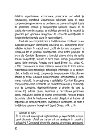 90
datelor), algoritmizare, exprimarea, prelucrarea secundară (a
rezultatelor), transferul. Documentele subliniază faptul că acele
competenţele generale ce se urmăresc pe parcursul treptei liceale
de şcolaritate precum şi competenţele specifice fiecărui an de
studiu, derivate din acestea, se stabilesc pornind de la modelul de
generare prin gruparea categoriilor de concepte operaţionale în
funcţie de dominantele avute în vedere (idem).
Eforturile de compatibilizare a învăţământului românesc cu cel
european presupun identificarea unui grup de „ competenţe cheie”
valabile inclusiv în cadrul unui „profil de formare european” şi
realizarea lor în practica educaţională. Unul dintre grupurile de
lucru ale Comisiei Europene a formulat câteva dintre domeniile
acestor competenţe, folosite ca bază pentru discuţii şi recomandări
pentru ţările membre. Acestea sunt (apud Singer, M., Voica, C.,
p.206): comunicare în limba maternă; comunicare în limbi străine;
matematică-ştiinţe-tehnologii; tehnologia informaţiei şi a comuni-
cării; a învăţa să înveţi; competenţe interpersonale, interculturale,
sociale şi civice; educaţia antreprenorială; sensibilizarea şi expri-
marea culturală. În accepţi-unea specialiştilor Comisiei Europene
competenţele-cheie reprezintă „un pachet transferabil şi multifuncţi-
onal de cunoştinţe, deprinderi/priceperi şi atitudini de care au
nevoie toţi indivizii pentru împlinirea şi dezvoltarea personală,
pentru incluziune socială şi inserţie profesională. Acestea trebuie
dezvoltate până la finalizarea educaţiei obligatorii şi trebuie să
acţioneze ca fundament pentru învăţarea în continuare, ca parte a
învăţării pe parcursul întregii vieţi” (apud Chirea, V-G., p. 5).
Sarcină de lucru
În ce măsură apreciaţi că reglementările şi expectanţele incluse
curriculum-ului oficial au şanse să se realizeze în practica
educativă ? Comparaţi domeniile propuse de comisia europeană
 