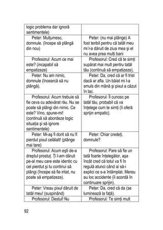 92
logic problema dar ignoră
sentimentele)
Peter: Mulţumesc,
domnule. (începe să plângă
din nou)
Peter: (nu mai plânge) A
fost teribil pentru că tatăl meu
mi l-a dăruit de ziua mea şi el
nu avea prea mulţi bani
Profesorul: Acum ce mai
este? (incapabil să
empatizeze)
Profesorul: Cred că te simţi
supărat mai mult pentru tatăl
tău (continuă să empatizeze).
Peter: Nu am nimic,
domnule (încearcă să nu
plângă).
Peter: Da, cred că ar fi trist
dacă ar afla. Un băiat mi l-a
smuls din mână şi pixul a căzut
în lac.
Profesorul: Acum trebuie să
fie ceva cu adevărat rău. Nu se
poate să plângi din nimic. Ce
este? Vino, spune-mi!
(continuă să abordeze logic
situaţia şi să ignore
sentimentele)
Profesorul: Îl cunosc pe
tatăl tău, probabil că va
înţelege cum te simţi (îi oferă
sprijin empatic).
Peter: Mi-aş fi dorit să nu fi
pierdut pixul celălalt! (plânge
mai tare)
Peter: Chiar credeţi,
domnule?
Profesorul: Acum eşti de-a
dreptul prostuţ. Ţi l-am dăruit
pe-al meu care este identic cu
cel pierdut şi tu continui să
plângi (începe să fie iritat, nu
poate să empatizeze).
Profesorul: Pare să fie un
tată foarte înţelegător, aşa
încât cred că totul va fi în
regulă atunci când ai să-i
explici ce s-a întâmplat. Mereu
au loc accidente (îi acordă în
continuare sprijin).
Peter: Vreau pixul dăruit de
tatăl meu! (suspinând)
Peter: Da, cred că da (se
luminează la faţă).
Profesorul: Destul! Nu Profesorul: Te simţi mult
 