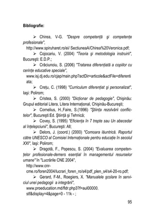 95
Bibliografie:
 Chirea, V-G. Despre competenţă şi competenţe
profesionale,
http://www.spiruharet.ro/ei/ SectiuneaA/Chirea%20Veronica.pdf;
 Cojocariu, V. (2004) Teoria şi metodologia instruirii,
Bucureşti: E.D.P.;
 Crăciunoiu, S. (2006) Tratarea diferenţiată a copiilor cu
cerinţe educative speciale,
www.isj.dj.edu.ro/cjap/main.php?actDir=articoleactFile=diferenti
ata;
 Creţu, C. (1998) Curriculum diferenţiat şi personalizat,
Iaşi: Polirom;
 Cristea, S. (2000) Dicţionar de pedagogie, Chişinău:
Grupul editorial Litera, Litera Internaţional, Chişinău-Bucureşti;
 Cornelius, H.,Faire, S.(1996) Ştiinţa rezolvării conflic-
telor, Bucureşti:Ed. Ştiinţă şi Tehnică;
 Covey, S. (1995) Eficienţa în 7 trepte sau Un abecedar
al înţelepciunii, Bucureşti: All;
 Delors, J. (coord.) (2000) Comoara lăuntrică. Raportul
către UNESCO al Comisiei Internaţionale pentru educaţie în secolul
XXI, Iaşi: Polirom;
 Dragotă, F., Popescu, S. (2004) Evaluarea competen-
ţelor profesionale-demers esenţial în managementul resurselor
umane în Lucrările CNE 2004,
http://www.cnr-
cme.ro/foren2004/lucrari_foren_ro/s4/pdf_plen_s4/s4-20-ro.pdf;
 Gerard, F-M., Roegiers, X. Manualele şcolare în servi-
ciul unei pedagogii a integrării,
www.proeducation.md/fldr.php3?f=aul00000.
stfdisplay=4page=0 - 11k - ;
 