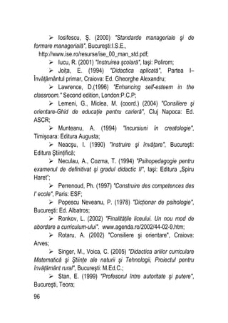 96
 Iosifescu, Ş. (2000) Standarde manageriale şi de
formare managerială, Bucureşti:I.S.E.,
http://www.ise.ro/resurse/ise_00_man_std.pdf;
 Iucu, R. (2001) Instruirea şcolară, Iaşi: Polirom;
 Joiţa, E. (1994) Didactica aplicată, Partea I–
Învăţământul primar, Craiova: Ed. Gheorghe Alexandru;
 Lawrence, D.(1996) Enhancing self-esteem in the
classroom. Second edition, London:P.C.P;
 Lemeni, G., Miclea, M. (coord.) (2004) Consiliere şi
orientare-Ghid de educaţie pentru carieră, Cluj Napoca: Ed.
ASCR;
 Munteanu, A. (1994) Incursiuni în creatologie,
Timişoara: Editura Augusta;
 Neacşu, I. (1990) Instruire şi învăţare, Bucureşti:
Editura Ştiinţifică;
 Neculau, A., Cozma, T. (1994) Psihopedagogie pentru
examenul de definitivat şi gradul didactic II, Iaşi: Editura „Spiru
Haret”;
 Perrenoud, Ph. (1997) Construire des competences des
l' ecole, Paris: ESF;
 Popescu Neveanu, P. (1978) Dicţionar de psihologie,
Bucureşti: Ed. Albatros;
 Ronkov, L. (2002) Finalităţile liceului. Un nou mod de
abordare a curriculum-ului. www.agenda.ro/2002/44-02-9.htm;
 Rotaru, A. (2002) Consiliere şi orientare, Craiova:
Arves;
 Singer, M., Voica, C. (2005) Didactica ariilor curriculare
Matematică şi Ştiinţe ale naturii şi Tehnologii, Proiectul pentru
învăţământ rural, Bucureşti: M.Ed.C.;
 Stan, E. (1999) Profesorul între autoritate şi putere,
Bucureşti, Teora;
 