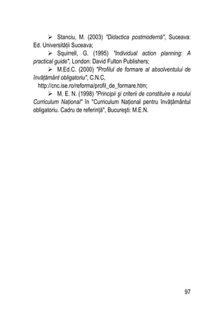 97
 Stanciu, M. (2003) Didactica postmodernă, Suceava:
Ed. Universităţii Suceava;
 Squirrell, G. (1995) Individual action planning: A
practical guide, London: David Fulton Publishers;
 M.Ed.C. (2000) Profilul de formare al absolventului de
învăţământ obligatoriu, C.N.C,
http://cnc.ise.ro/reforma/profil_de_formare.htm;
 M. E. N. (1998) Principii şi criterii de constituire a noului
Curriculum Naţional în Curriculum Naţional pentru învăţământul
obligatoriu. Cadru de referinţă, Bucureşti: M.E.N.
 