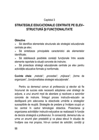 98
Capitolul 3
STRATEGIILE EDUCAŢIONALE CENTRATE PE ELEV–
STRUCTURĂ ŞI FUNCŢIONALITATE
Obiective
 Să identifice elementele structurale ale strategiei educaţionale
centrate pe elev;
 Să sintetizeze principalele caracteristici ale elementelor
identificate;
 Să stabilească posibilele corelaţii funcţionale între aceste
elemente raportate la situaţii concrete de instruire;
 Să proiecteze strategii educaţionale centrate pe elev pentru
activităţile educative formale şi nonformale.
Cuvinte cheie: „metode”; „procedee”; „mijloace”; „forme de
organizare”; „funcţionalitatea strategiei educaţionale”.
Pentru ca demersul comun al profesorului şi elevilor să fie
încununat de succes este necesară adoptarea unei strategii de
acţiune, a unui anumit mod de abordare şi rezolvare a sarcinilor
concrete de instruire. Întregul proces instructiv-educativ se
desfăşoară prin adecvarea la obiectivele urmărite a strategiilor
susceptibile de reuşită. Strategiile de predare şi învăţare ocupă un
loc central în cadrul tehnologiei didactice. Proiectarea şi
organizarea activităţilor instructiv-educative se realizează în funcţie
de decizia strategică a profesorului. În consecinţă, demersul său va
urma un anumit plan prestabilit şi va plasa elevul în situaţia de
învăţare cea mai propice, într-un context de solicitări, condiţii şi
 