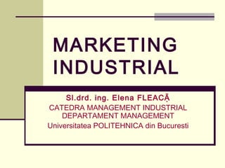 MARKETING
 INDUSTRIAL
     Sl.drd. ing. Elena FLEACẶ
CATEDRA MANAGEMENT INDUSTRIAL
    DEPARTAMENT MANAGEMENT
Universitatea POLITEHNICA din Bucuresti
 