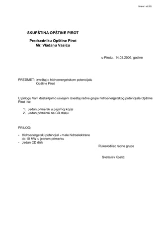 Strana 1 od 203




      SKUPŠTINA OPŠTINE PIROT

       Predsedniku Opštine Pirot
          Mr. Vladanu Vasiću


                                                         u Pirotu, 14.03.2006. godine




PREDMET: Izveštaj o hidroenergetskom potencijalu
          Opštine Pirot



U prilogu Vam dostavljamo usvojeni izveštaj radne grupe hidroenergetskog potencijala Opštine
Pirot i to:

   1. Jedan primerak u papirnoj kopiji
   2. Jedan primerak na CD disku



PRILOG:

- Hidroenergetski potencijal - male hidroelektrane
  do 10 MW u jednom primerku
- Jedan CD disk
                                                       Rukovodilac radne grupe


                                                         Svetislav Kostić
 