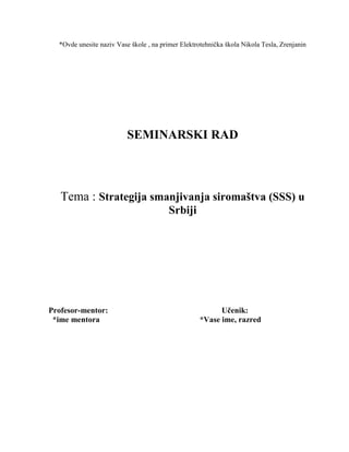 *Ovde unesite naziv Vase škole , na primer Elektrotehnička škola Nikola Tesla, Zrenjanin
SEMINARSKI RAD
Tema : Strategija smanjivanja siromaštva (SSS) u
Srbiji
Profesor-mentor: Učenik:
*ime mentora *Vase ime, razred
 