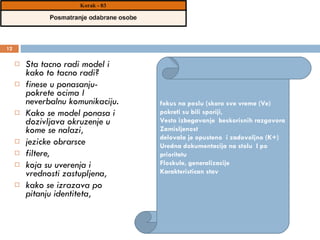 Sta tacno radi model i kako to tacno radi?  finese u ponasanju- pokrete ocima I neverbalnu komunikaciju.  Kako se model ponasa i dozivljava okruzenje u kome se nalazi,  jezicke obrarsce  filtere,  koja su uverenja i vrednosti zastupljena,  kako se izrazava po pitanju identiteta,  fokus na poslu (skoro sve vreme (Ve) pokreti su bili sporiji,  Vesto izbegavanje  beskorisnih razgovora  Zamisljenost delovala je opusteno  i zadovoljno (K+) Uredna dokumentacija na stolu  I po prioritetu Floskule, generalizacije Karakteristican stav 