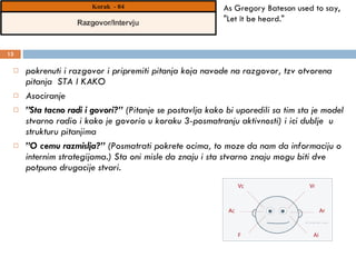 pokrenuti i razgovor i pripremiti pitanja koja navode na razgovor, tzv otvorena pitanja  STA I KAKO Asociranje  ” Sta tacno radi i govori?”  (Pitanje se postavlja kako bi uporedili sa tim sta je model stvarno radio i kako je govorio u koraku 3-posmatranju aktivnosti) i ici dublje  u strukturu pitanjima ” O cemu razmislja?”  (Posmatrati pokrete ocima, to moze da nam da informaciju o internim strategijama.) Sta oni misle da znaju i sta stvarno znaju mogu biti dve potpuno drugacije stvari. As Gregory Bateson used to say, "Let it be heard." 