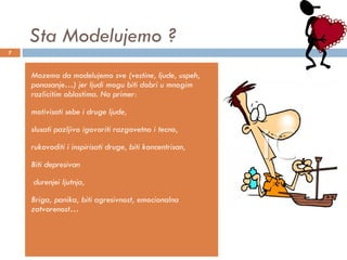 Sta Modelujemo ? Mozemo da modelujemo sve (vestine, ljude, uspeh, ponasanje…) jer ljudi mogu biti dobri u mnogim razlicitim oblastima. Na primer:  motivisati sebe i druge ljude,  slusati pazljivo igovoriti razgovetno i tecno,  rukovoditi i inspirisati druge, biti koncentrisan,  Biti depresivan durenjei ljutnja,  Briga, panika, biti agresivnost, emocionalna zatvorenost… 