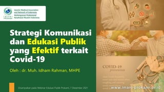 Strategi Komunikasi
dan Edukasi Publik
yang Efektif terkait
Covid-19
Oleh : dr. Muh. Idham Rahman, MHPE
Disampaikan pada Webinar Edukasi Publik Prokami, 7 Desember 2021
 