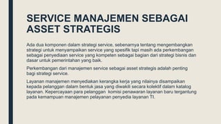 SERVICE MANAJEMEN SEBAGAI
ASSET STRATEGIS
Ada dua komponen dalam strategi service, sebenarnya tentang mengembangkan
strategi untuk menyampaikan service yang spesifik tapi masih ada perkembangan
sebagai penyediaan service yang kompeten sebagai bagian dari strategi bisnis dan
dasar untuk pemerintahan yang baik.
Perkembangan dari manajemen service sebagai asset strategis adalah penting
bagi strategi service.
Layanan manajemen menyediakan kerangka kerja yang nilainya disampaikan
kepada pelanggan dalam bentuk jasa yang diwakili secara kolektif dalam katalog
layanan. Kepercayaan para pelanggan komisi penawaran layanan baru tergantung
pada kemampuan manajemen pelayanan penyedia layanan TI.
 