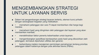 MENGEMBANGKAN STRATEGI
UNTUK LAYANAN SERVIS
■ Dalam hal pengembangan strategi layanan tertentu, elemen kunci prihatin
dengan serangkaian kegiatan yang melibatkan:
■ • memahami pelanggan dan cara TI dapat memberikan nilai harga bagi
mereka;
■ • memahami hasil yang diinginkan oleh pelanggan dari layanan yang akan
memberikan manfaat;
■ • mendefinisikan faktor penentu keberhasilan untuk layanan;
■ • mengembangkan spesifikasi berdasarkan pada hasil yang dibutuhkan oleh
pelanggan, termasuk diperlukan ultilitas dan garansi;
■ • berkembang melalui manajemen permintaan pemahaman tentang prioritas
pelanggan dalam kaitannya dengan pola aktivitas bisnis (PBAs).
 