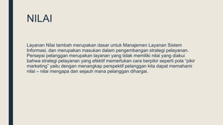 NILAI
Layanan Nilai tambah merupakan dasar untuk Manajemen Layanan Sistem
Informasi, dan merupakan masukan dalam pengembangan strategi pelayanan.
Persepsi pelanggan merupakan layanan yang tidak memiliki nilai yang diakui
bahwa strategi pelayanan yang efektif memerlukan cara berpikir seperti pola “pikir
marketing” yaitu dengan menangkap perspektif pelanggan kita dapat memahami
nilai – nilai mengapa dan sejauh mana pelanggan dihargai.
 