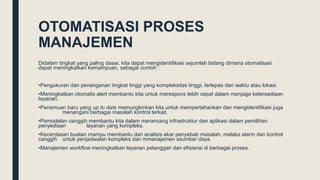 OTOMATISASI PROSES
MANAJEMEN
Didalam tingkat yang paling dasar, kita dapat mengidentifikasi sejumlah bidang dimana otomatisasi
dapat meningkatkan kemampuan, sebagai contoh :
•Pengukuran dan penanganan tingkat tinggi yang kompleksitas tinggi, terlepas dari waktu atau lokasi.
•Meningkatkan otomatis alert membantu kita untuk merespons lebih cepat dalam menjaga ketersediaan
layanan.
•Penemuan baru yang up to date memungkinkan kita untuk mempertahankan dan mengidentifikasi juga
menangani berbagai masalah kontrol terkait.
•Pemodelan canggih membantu kita dalam merancang infrastruktur dan aplikasi dalam pemilihan
penyediaan layanan yang kompleks.
•Kecerdasan buatan mampu membantu dari analisis akar penyebab masalah, melalui alarm dan kontrol
canggih untuk penjadwalan kompleks dan mmanajemen ssumber daya.
•Manajemen workflow meningkatkan layanan pelanggan dan efisiensi di berbagai proses.
 