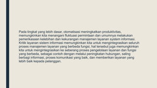 Pada tingkat yang lebih dasar, otomatisasi meningkatkan produktivitas,
memungkinkan kita menangani fluktuasi permintaan dan umumnya melakukan
pemerikasaan kelebihan dan kekurangan manajemen layanan system informasi.
Kritik layanan sistem informasi memungkinkan kita untuk mengintegrasikan seluruh
proses manajemen layanan yang berbeda fungsi, hal tersebut juga memungkinkan
kita untuk mengintegrasikan ke seberang proses pengelolaan layanan dan fungsi
yang berbeda, sebagai contoh dengan melalui peningkatan hubungan, saling
berbagi informasi, proses komunikasi yang baik, dan memberikan layanan yang
lebih baik kepada pelanggan.
 
