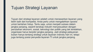 Tujuan Strategi Layanan
Tujuan dari strategi layanan adalah untuk menawarkan layanan yang
lebih baik dari kompetisi. Anda perlu untuk mengalahkan oposisi
untuk bertahan hidup. Tentu saja, untuk menjadi sukses dalam
jangka panjang, seperti lanskap industri menyesuaikan dengan
perubahan ekonomi, sosial, teknologi dan politik yang tak terelakkan,
organisasi harus berpikir jangka panjang. Jadi strategi pelayanan
bukan hanya tentang strategi untuk layanan individu hari ini, tetapi
juga tentang posisi penyedia layanan TI untuk jangka panjang.
 