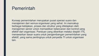 Pemerintah
Konsep pemerintahan merupakan pusat operasi suara dan
manajemen dari semua organisasi yang sehat. Ini mencakup
berbagai kebijakan, proses dan struktur yang ditetapkan oleh
manajemen senior untuk memastikan kelancaran dan kontrol yang
efektif dari organisasi. Panduan yang diberikan melalui disiplin ITIL
menawarkan dasar suara untuk pengembangan pemerintahan yang
efektif, yang sama pentingnya untuk penyedia TI untuk organisasi
lain.
 