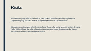 Risiko
Manajemen yang efektif dari risiko, merupakan masalah penting bagi semua
organisasi yang sukses, adalah komponen kunci dari pemerintahan.
Manajemen risiko yang efektif memerlukan kerangka kerja yang konsisten di mana
risiko diidentifikasi dan dianalisa dan langkah yang tepat dimasukkan ke dalam
tempat untuk berurusan dengan mereka.
 