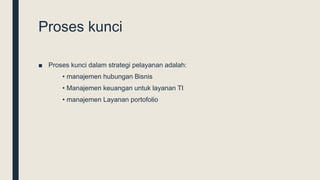 Proses kunci
■ Proses kunci dalam strategi pelayanan adalah:
• manajemen hubungan Bisnis
• Manajemen keuangan untuk layanan TI
• manajemen Layanan portofolio
 