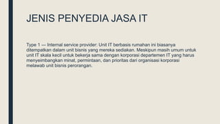 JENIS PENYEDIA JASA IT
Type 1 ― Internal service provider: Unit IT berbasis rumahan ini biasanya
ditempatkan dalam unit bisnis yang mereka sediakan. Meskipun masih umum untuk
unit IT skala kecil untuk bekerja sama dengan korporasi departemen IT yang harus
menyeimbangkan minat, permintaan, dan prioritas dari organisasi korporasi
melawab unit bisnis perorangan.
 