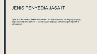 JENIS PENYEDIA JASA IT
Type 3 ― Eksternal Service Provider: Ini adalah entitas perdagangan yang
terpisah dari bisnis service IT dan berjalan sebagai bisnis yang kompetitif di
pemasaran.
 