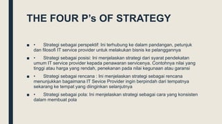 THE FOUR P’s OF STRATEGY
■ • Strategi sebagai perspektif: Ini terhubung ke dalam pandangan, petunjuk
dan filosofi IT service provider untuk melakukan bisnis ke pelanggannya
■ • Strategi sebagai posisi: Ini menjelaskan strategi dari syarat pendekatan
umum IT service provider kepada penawaran servicenya. Contohnya nilai yang
tinggi atau harga yang rendah, penekanan pada nilai kegunaan atau garansi
■ • Strategi sebagai rencana : Ini menjelaskan strategi sebagai rencana
menunjukkan bagaimana IT Sevice Provider ingin berpindah dari tempatnya
sekarang ke tempat yang diinginkan selanjutnya
■ • Strategi sebagai pola: Ini menjelaskan strategi sebagai cara yang konsisten
dalam membuat pola
 