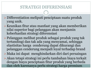 STRATEGI DIFERENSIASI
Differentiation meliputi penciptaan suatu produk
yang unik.
Keunikan fitur atau manfaat yang akan memberikan
nilai superior bagi pelanggan akan menjamin
keberhasilan strategi diferensiasi
Pelanggan melihat produk sebagai produk yang tak
tertandingi dan tak ada yang menyamai, sehingga
elastisitas harga cenderung dapat dikurangi dan
pelanggan cenderung menjadi loyal terhadap brand
Maka ini dapat menghindarkan diri dari persaingan
Akan tetapi strategi ini perlu tambahan biaya terkait
dengan biaya penciptaan fitur produk yang berbeda
dan oleh karenanya perlu strategi harga premium
 