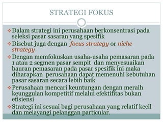 STRATEGI FOKUS
Dalam strategi ini perusahaan berkonsentrasi pada
seleksi pasar sasaran yang spesifik
Disebut juga dengan focus strategy or niche
strategy
Dengan memfokuskan usaha-usaha pemasaran pada
1 atau 2 segmen pasar sempit dan menyesuaikan
bauran pemasaran pada pasar spesifik ini maka
diharapkan perusahaan dapat memenuhi kebutuhan
pasar sasaran secara lebih baik
Perusahaan mencari keuntungan dengan meraih
keunggulan kompetitif melalui efektifitas bukan
efisiensi
Strategi ini sesuai bagi perusahaan yang relatif kecil
dan melayangi pelanggan particular.
 