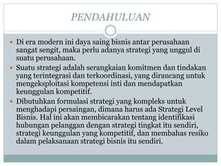 PENDAHULUAN
 Di era modern ini daya saing bisnis antar perusahaan
sangat sengit, maka perlu adanya strategi yang unggul di
suatu perusahaan.
 Suatu strategi adalah serangkaian komitmen dan tindakan
yang terintegrasi dan terkoordinasi, yang dirancang untuk
mengeksploitasi kompetensi inti dan mendapatkan
keunggulan kompetitif.
 Dibutuhkan formulasi strategi yang kompleks untuk
menghadapi persaingan, dimana harus ada Strategi Level
Bisnis. Hal ini akan membicarakan tentang identifikasi
hubungan pelanggan dengan strategi tingkat itu sendiri,
strategi keunggulan yang kompetitif, dan membahas resiko
dalam pelaksanaan strategi bisnis itu sendiri.
 