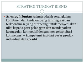 STRATEGI TINGKAT BISNIS
 Strategi tingkat bisnis adalah serangkaian
komitmen dan tindakan yang terintegrasi dan
terkoordinasi, yang dirancang untuk menyediakan
nilai kepada para pelanggan dan mendapatkan
keunggulan kompetitif dengan mengeksploitasi
kompetensi – kompetensi inti dari pasar produk
individual dan spesifik.
 