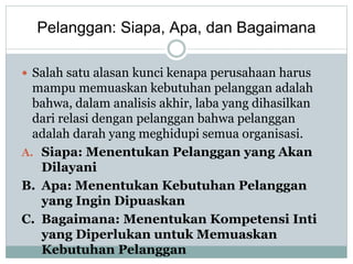 Pelanggan: Siapa, Apa, dan Bagaimana
 Salah satu alasan kunci kenapa perusahaan harus
mampu memuaskan kebutuhan pelanggan adalah
bahwa, dalam analisis akhir, laba yang dihasilkan
dari relasi dengan pelanggan bahwa pelanggan
adalah darah yang meghidupi semua organisasi.
A. Siapa: Menentukan Pelanggan yang Akan
Dilayani
B. Apa: Menentukan Kebutuhan Pelanggan
yang Ingin Dipuaskan
C. Bagaimana: Menentukan Kompetensi Inti
yang Diperlukan untuk Memuaskan
Kebutuhan Pelanggan
 