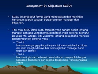 Management By Objectives (MBO)
• Suatu set prosedur formal yang menetapkan dan meninjau
kemajuan kearah sasaran bersama untuk manager dan
bawahan.
• Titik awal MBO ialah suatu falsafah yang sangat positif tentang
manusia dan apa yang membuat mereka ingin bekerja. Menurut
Douglas Mc. Gregor, ada 2 asumsi tentang bagaimana manusia
terdorong untuk bekerja, yaitu :
– Teori X
Manusia menganggap kerja hanya untuk mempertahankan hidup
dan akan menghindarinya bila memungkinkan (manager harus
tegas dan otoriter)
– Teori Y
Manusia ingin dan berhasrat untuk bekerja, memperoleh banyak
kepuasan dari bekerja dan bekerja dengan baik (yang mendasari
MBO)
 