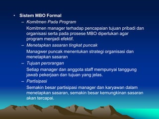 • Sistem MBO Formal
– Komitmen Pada Program
Komitmen manager terhadap pencapaian tujuan pribadi dan
organisasi serta pada prosese MBO diperlukan agar
program menjadi efektif.
– Menetapkan sasaran tingkat puncak
Managwer puncak menentukan strategi organisasi dan
menetapkan sasaran
– Tujuan perorangan
Setiap manager dan anggota staff mempunyai tanggung
jawab pekerjaan dan tujuan yang jelas.
– Partisipasi
Semakin besar partisipasi manager dan karyawan dalam
menetapkan sasaran, semakin besar kemungkinan sasaran
akan tercapai.
 