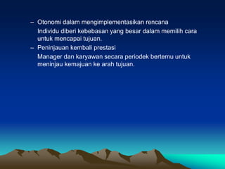 – Otonomi dalam mengimplementasikan rencana
Individu diberi kebebasan yang besar dalam memilih cara
untuk mencapai tujuan.
– Peninjauan kembali prestasi
Manager dan karyawan secara periodek bertemu untuk
meninjau kemajuan ke arah tujuan.
 