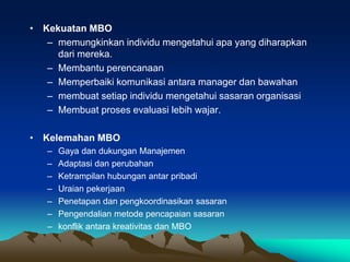 • Kekuatan MBO
– memungkinkan individu mengetahui apa yang diharapkan
dari mereka.
– Membantu perencanaan
– Memperbaiki komunikasi antara manager dan bawahan
– membuat setiap individu mengetahui sasaran organisasi
– Membuat proses evaluasi lebih wajar.
• Kelemahan MBO
– Gaya dan dukungan Manajemen
– Adaptasi dan perubahan
– Ketrampilan hubungan antar pribadi
– Uraian pekerjaan
– Penetapan dan pengkoordinasikan sasaran
– Pengendalian metode pencapaian sasaran
– konflik antara kreativitas dan MBO
 
