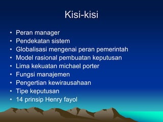 Kisi-kisi
• Peran manager
• Pendekatan sistem
• Globalisasi mengenai peran pemerintah
• Model rasional pembuatan keputusan
• Lima kekuatan michael porter
• Fungsi manajemen
• Pengertian kewirausahaan
• Tipe keputusan
• 14 prinsip Henry fayol
 