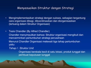 Menyesuaikan Struktur dengan Strategi
• Mengimplementasikan strategi dengan sukses, sebagian tergantung
cara organisasi dibagi, dikoordinasikan dan diorganisasikan
(tertuang dalam Struktur Organisasi)
• Tesis Chandler (By Alfred Chandler)
Chandler menyimpulkan bahwa: Struktur organisasi mengikuti dan
mencerminkan pertumbuhan strategi perusahaan
Menurut Chandler Organisasi melewati tiga tahap pertumbuhan
yaitu:
Tahap I : Struktur Unit
Organisasi berskala kecil di satu lokasi, produk tunggal dan
pembuat keputusan tunggal
 