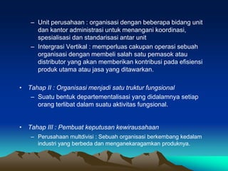 – Unit perusahaan : organisasi dengan beberapa bidang unit
dan kantor administrasi untuk menangani koordinasi,
spesialisasi dan standarisasi antar unit
– Intergrasi Vertikal : memperluas cakupan operasi sebuah
organisasi dengan membeli salah satu pemasok atau
distributor yang akan memberikan kontribusi pada efisiensi
produk utama atau jasa yang ditawarkan.
• Tahap II : Organisasi menjadi satu truktur fungsional
– Suatu bentuk departementalisasi yang didalamnya setiap
orang terlibat dalam suatu aktivitas fungsional.
• Tahap III : Pembuat keputusan kewirausahaan
– Perusahaan multdivisi : Sebuah organisasi berkembang kedalam
industri yang berbeda dan menganekaragamkan produknya.
 