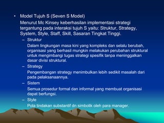 • Model Tujuh S (Seven S Model)
Menurut Mc Kinsey keberhasilan implementasi strategi
tergantung pada interaksi tujuh S yaitu: Struktur, Strategy,
System, Style, Staff, Skill, Sasaran Tingkat Tinggi.
– Struktur
Dalam lingkungan masa kini yang kompleks dan selalu berubah,
organisasi yang berhasil mungkin melakukan perubahan struktural
untuk mengimbangi tugas strategi spesifik tanpa meninggalkan
dasar divisi struktural.
– Strategy
Pengembangan strategy menimbulkan lebih sedikit masalah dari
pada pelaksanaannya.
– Sistem
Semua prosedur formal dan informal yang membuat organisasi
dapat berfungsi.
– Style
Pola tindakan substantif dn simbolik oleh para manager.
 