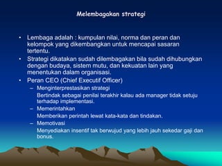 Melembagakan strategi
• Lembaga adalah : kumpulan nilai, norma dan peran dan
kelompok yang dikembangkan untuk mencapai sasaran
tertentu.
• Strategi dikatakan sudah dilembagakan bila sudah dihubungkan
dengan budaya, sistem mutu, dan kekuatan lain yang
menentukan dalam organisasi.
• Peran CEO (Chief Executif Officer)
– Menginterprestasikan strategi
Bertindak sebagai penilai terakhir kalau ada manager tidak setuju
terhadap implementasi.
– Memerintahkan
Memberikan perintah lewat kata-kata dan tindakan.
– Memotivasi
Menyediakan insentif tak berwujud yang lebih jauh sekedar gaji dan
bonus.
 