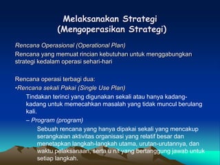 Melaksanakan Strategi
(Mengoperasikan Strategi)
Rencana Operasional (Operational Plan)
Rencana yang memuat rincian kebutuhan untuk menggabungkan
strategi kedalam operasi sehari-hari
Rencana operasi terbagi dua:
•Rencana sekali Pakai (Single Use Plan)
Tindakan terinci yang digunakan sekali atau hanya kadang-
kadang untuk memecahkan masalah yang tidak muncul berulang
kali.
– Program (program)
Sebuah rencana yang hanya dipakai sekali yang mencakup
serangkaian aktivitas organisasi yang relatif besar dan
menetapkan langkah-langkah utama, urutan-urutannya, dan
waktu pelaksanaan, serta u nit yang bertanggung jawab untuk
setiap langkah.
 